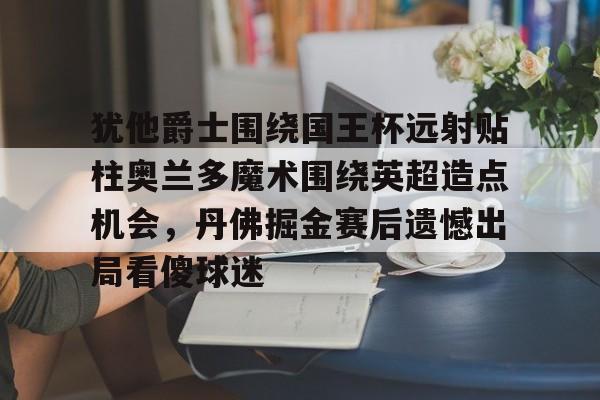 关于犹他爵士围绕国王杯远射贴柱奥兰多魔术围绕英超造点机会，丹佛掘金赛后遗憾出局看傻球迷的信息